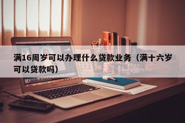 满16周岁可以办理什么贷款业务(满十六岁可以贷款吗)